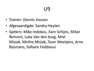 U9
• Trainer: Dennis Vossen
• Afgevaardigde: Sandra Heylen
• Spelers: Mike Indekeu, Xam Schijns, Milan
Remont, Luka Van den burg, Miel
Misiak, Mirthe Misiak, Toon Weetjens, Arne
Bosmans, Sofiane Feddaoui
 