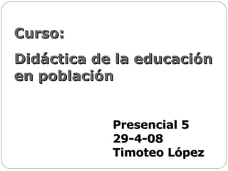Curso:  Didáctica de la educación en población Presencial 5 29-4-08 Timoteo López 