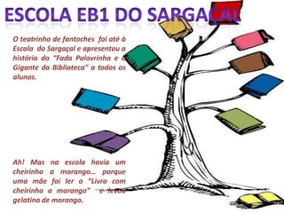 Escola EB1 do SargaçalO teatrinho de fantoches  foi até à Escola  do Sargaçal e apresentou a história da “Fada Palavrinha e o Gigante da Biblioteca” a todos os alunos.Ah! Mas na escola havia um cheirinho a morango… porque uma mãe foi ler o “Livro com cheirinho a morango”  e levou gelatina de morango.