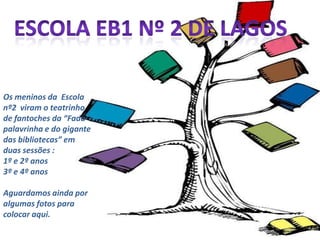 Escola EB1 nº 2 de lagosOs meninos da  Escola nº2  viram o teatrinho de fantoches da “Fada palavrinha e do gigante das bibliotecas” em duas sessões :1º e 2º anos 3º e 4º anosAguardamos ainda por algumas fotos para colocar aqui.