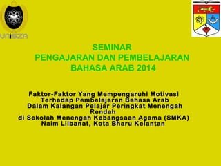SEMINAR 
PENGAJARAN DAN PEMBELAJARAN 
BAHASA ARAB 2014 
Faktor-Faktor Yang Mempengaruhi Motivasi 
Terhadap Pembelajaran Bahasa Arab 
Dalam Kalangan Pelajar Peringkat Menengah 
Rendah 
di Sekolah Menengah Kebangsaan Agama (SMKA) 
Naim Lilbanat, Kota Bharu Kelantan 
 