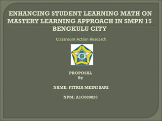 ENHANCING STUDENT LEARNING MATH ON
MASTERY LEARNING APPROACH IN SMPN 15
           BENGKULU CITY
            Classroom Action Research




                  PROPOSAL
                     By

           NAME: FITRIA MEINI SARI

               NPM: A1C009020
 