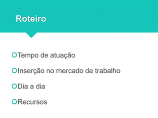 Roteiro
Tempo de atuação
Inserção no mercado de trabalho
Dia a dia
Recursos
 