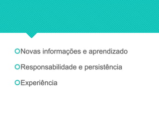 Novas informações e aprendizado
Responsabilidade e persistência
Experiência
 