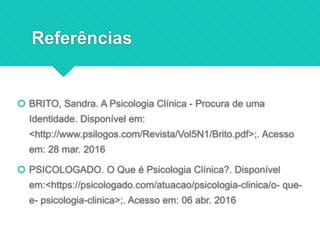 Referências
 BRITO, Sandra. A Psicologia Clínica - Procura de uma
Identidade. Disponível em:
<http://www.psilogos.com/Revista/Vol5N1/Brito.pdf>;. Acesso
em: 28 mar. 2016
 PSICOLOGADO. O Que é Psicologia Clínica?. Disponível
em:<https://psicologado.com/atuacao/psicologia-clinica/o- que-
e- psicologia-clinica>;. Acesso em: 06 abr. 2016
 