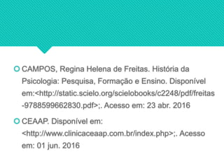  CAMPOS, Regina Helena de Freitas. História da
Psicologia: Pesquisa, Formação e Ensino. Disponível
em:<http://static.scielo.org/scielobooks/c2248/pdf/freitas
-9788599662830.pdf>;. Acesso em: 23 abr. 2016
 CEAAP. Disponível em:
<http://www.clinicaceaap.com.br/index.php>;. Acesso
em: 01 jun. 2016
 