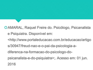 AMARAL, Raquel Freire do. Psicólogo, Psicanalista
e Psiquiatra. Disponível em:
<http://www.portaleducacao.com.br/educacao/artigo
s/30947/freud-nao-e-o-pai-da-psicologia-a-
diferenca-na-formacao-do-psicologo-do-
psicanalista-e-do-psiquiatra>;. Acesso em: 01 jun.
2016
 