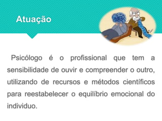 Atuação
Psicólogo é o profissional que tem a
sensibilidade de ouvir e compreender o outro,
utilizando de recursos e métodos científicos
para reestabelecer o equilíbrio emocional do
individuo.
 