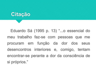 Eduardo Sá (1995 p. 13) “...o essencial do
meu trabalho faz-se com pessoas que me
procuram em função da dor dos seus
desencontros interiores e, comigo, tentam
encontrar-se perante a dor da consciência de
si próprios.”
Citação
 