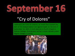 September 16“Cry of Dolores”Celebrates the Grito de Dolores, an event that marked the start of the independence war against Spain on the eve of September 16, 1810. It took place at a church chapel in Dolores Hidalgo, Guanajuato, led by a creole catholic priest Miguel Hidalgo y Costilla.