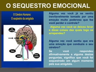 O SEQUESTRO EMOCIONAL
 Alguma vez você já se sentiu
inevitavelmente tomado por uma
emoção muito poderosa que fez
você perder o controle?
 Alguma vez você se deixou levar
e disse coisas das quais logo se
arrependeu?
 Alguma vez você sentiu que era
uma emoção que conduzia o seu
cérebro?
 Se você respondeu
afirmativamente a alguma destas
perguntas, significa que você foi
sequestrado em algum momento
pela sua amígdala.
 