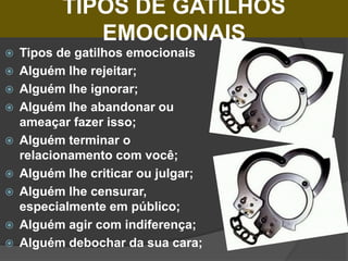 TIPOS DE GATILHOS
EMOCIONAIS
 Tipos de gatilhos emocionais
 Alguém lhe rejeitar;
 Alguém lhe ignorar;
 Alguém lhe abandonar ou
ameaçar fazer isso;
 Alguém terminar o
relacionamento com você;
 Alguém lhe criticar ou julgar;
 Alguém lhe censurar,
especialmente em público;
 Alguém agir com indiferença;
 Alguém debochar da sua cara;
 