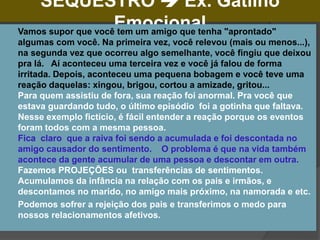SEQUESTRO  Ex. Gatilho
Emocional
 Vamos supor que você tem um amigo que tenha "aprontado"
algumas com você. Na primeira vez, você relevou (mais ou menos...),
na segunda vez que ocorreu algo semelhante, você fingiu que deixou
pra lá. Aí aconteceu uma terceira vez e você já falou de forma
irritada. Depois, aconteceu uma pequena bobagem e você teve uma
reação daquelas: xingou, brigou, cortou a amizade, gritou...
Para quem assistiu de fora, sua reação foi anormal. Pra você que
estava guardando tudo, o último episódio foi a gotinha que faltava.
Nesse exemplo fictício, é fácil entender a reação porque os eventos
foram todos com a mesma pessoa.
Fica claro que a raiva foi sendo a acumulada e foi descontada no
amigo causador do sentimento. O problema é que na vida também
acontece da gente acumular de uma pessoa e descontar em outra.
Fazemos PROJEÇÕES ou transferências de sentimentos.
Acumulamos da infância na relação com os pais e irmãos, e
descontamos no marido, no amigo mais próximo, na namorada e etc.
 Podemos sofrer a rejeição dos pais e transferimos o medo para
nossos relacionamentos afetivos.
 