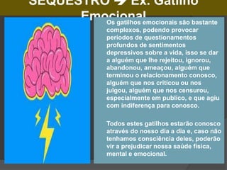 SEQUESTRO  Ex. Gatilho
Emocional
 Os gatilhos emocionais são bastante
complexos, podendo provocar
períodos de questionamentos
profundos de sentimentos
depressivos sobre a vida, isso se dar
a alguém que lhe rejeitou, ignorou,
abandonou, ameaçou, alguém que
terminou o relacionamento conosco,
alguém que nos criticou ou nos
julgou, alguém que nos censurou,
especialmente em publico, e que agiu
com indiferença para conosco.
 Todos estes gatilhos estarão conosco
através do nosso dia a dia e, caso não
tenhamos consciência deles, poderão
vir a prejudicar nossa saúde física,
mental e emocional.
 