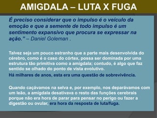 AMIGDALA – LUTA X FUGA
 É preciso considerar que o impulso é o veículo da
emoção e que a semente de todo impulso é um
sentimento expansivo que procura se expressar na
ação.” – Daniel Goleman .
 Talvez seja um pouco estranho que a parte mais desenvolvida do
cérebro, como é o caso do córtex, possa ser dominada por uma
estrutura tão primitiva como a amígdala; contudo, é algo que faz
sentido se olhado do ponto de vista evolutivo.
 Há milhares de anos, esta era uma questão de sobrevivência.
 Quando caçávamos na selva e, por exemplo, nos deparávamos com
um leão, a amígdala desativava o resto das funções cerebrais
porque não era hora de parar para pensar no perigo ou fazer a
digestão ou ovular, era hora da resposta de luta/fuga.
 