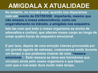 AMIGDALA X ATUALIDADE
 No entanto, no mundo atual, quando nos deparamos
com um evento de ESTRESSE importante, mesmo que
não ameace a nossa sobrevivência, como um
engarrafamento no trânsito, a amígdala nos sequestra.
 Isto faz com que todo o nosso organismo se encha de
adrenalina e cortisol, que alteram nosso corpo ao longo de
umas quatro horas de sequestro emocional.
 E por isso, depois de uma emoção intensa provocada por
um grande agente de estresse, costumamos sentir durante
um tempo o que podemos chamar de uma “ressaca
emocional”. Esta ressaca se deve aos hormônios que
circulam ainda pelo nosso organismo e que fazem
com que o mal-estar dure muito mais tempo.
 