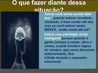 O que fazer diante dessa
situação?
 Talvez você tenha ouvido falar
que “quando estiver revoltado,
chateado, é bom contar até dez,
mas se você estiver muito
BRAVO, então conte até mil”.
 Esta é uma estratégia muito
inteligente porque quando a
gente começa a contar, ativa o
córtex, a parte frontal e lógica
do cérebro, que como dissemos
anteriormente, fica
inibida durante o sequestro
emocional.
 