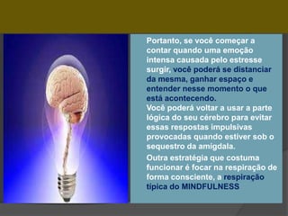  Portanto, se você começar a
contar quando uma emoção
intensa causada pelo estresse
surgir, você poderá se distanciar
da mesma, ganhar espaço e
entender nesse momento o que
está acontecendo.
Você poderá voltar a usar a parte
lógica do seu cérebro para evitar
essas respostas impulsivas
provocadas quando estiver sob o
sequestro da amígdala.
 Outra estratégia que costuma
funcionar é focar na respiração de
forma consciente, a respiração
típica do MINDFULNESS
 