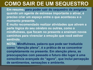 COMO SAIR DE UM SEQUESTRO
 Em resumo, para poder sair do sequestro da amígdala
quando um agente de estresse importante o ativar, é
preciso criar um espaço entre o que aconteceu e o
momento presente.
É muito recomendado realizar atividades que ativem a
parte lógica do seu cérebro ou outras, como o
mindfulness, que focam no presente e ensinam novos
caminhos para vivenciar a emoção que você estiver
sentindo.
 NOTA: Mindfulness, palavra que pode ser traduzida
como “atenção plena”, é a prática de se concentrar
completamente no presente. Em atenção plena, as
preocupações com passado e futuro dão lugar à uma
consciência avançada do “agora”, que inclui percepção
de sentimentos, sensações e ambiente.
 