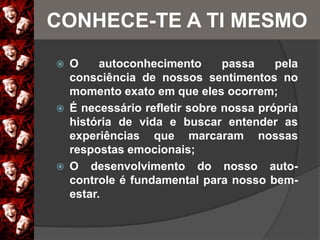  O autoconhecimento passa pela
consciência de nossos sentimentos no
momento exato em que eles ocorrem;
 É necessário refletir sobre nossa própria
história de vida e buscar entender as
experiências que marcaram nossas
respostas emocionais;
 O desenvolvimento do nosso auto-
controle é fundamental para nosso bem-
estar.
CONHECE-TE A TI MESMO
 