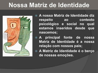 Nossa Matriz de Identidade
 A nossa Matriz de Identidade diz
respeito ao contexto
psicológico e social no qual
estamos inseridos desde que
nascemos;
 A principal fonte de nossa
Matriz de Identidade é a nossa
relação com nossos pais;
 A Matriz de Identidade é o berço
de nossas emoções.
 