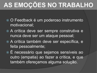  O Feedback é um poderoso instrumento
motivacional;
 A crítica deve ser sempre construtiva e
nunca deve ser um ataque pessoal;
 A crítica também deve ser específica, e
feita pessoalmente;
 É necessário que sejamos sensíveis ao
outro (empatia) ao fazer a crítica, e que
também ofereçamos alguma solução.
AS EMOÇÕES NO TRABALHO
 