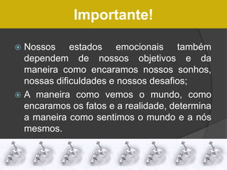 Importante!
 Nossos estados emocionais também
dependem de nossos objetivos e da
maneira como encaramos nossos sonhos,
nossas dificuldades e nossos desafios;
 A maneira como vemos o mundo, como
encaramos os fatos e a realidade, determina
a maneira como sentimos o mundo e a nós
mesmos.
 