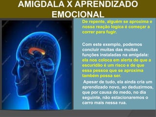 AMIGDALA X APRENDIZADO
EMOCIONAL
 De repente, alguém se aproxima e
nossa reação logica é começar a
correr para fugir.
 Com este exemplo, podemos
concluir muitas das muitas
funções instaladas na amigdala:
ela nos coloca em alerta de que a
escuridão é um risco e de que
essa pessoa que se aproxima
também possa ser.
 Apesar de tudo, ela ainda cria um
aprendizado novo, ao deduzirmos,
que por causa do medo, no dia
seguinte, não estacionaremos o
carro mais nessa rua.
 
