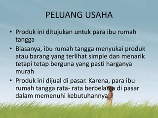 PELUANG USAHA
• Produk ini ditujukan untuk para ibu rumah
tangga
• Biasanya, ibu rumah tangga menyukai produk
atau barang yang terlihat simple dan menarik
tetapi tetap berguna yang pasti harganya
murah
• Produk ini dijual di pasar. Karena, para ibu
rumah tangga rata- rata berbelanja di pasar
dalam memenuhi kebutuhannya.
 