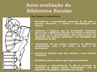 Auto-avaliação da Biblioteca EscolarSua função e importância:Reconhecer a contribuição essencial da BE para o sucesso educativo, o ensino e aprendizagem dos alunos;