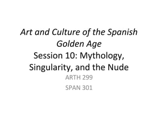 Art and Culture of the Spanish Golden Age Session 10: Mythology, Singularity, and the Nude ARTH 299 SPAN 301 