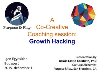 A
Co-Creative
Coaching session:
Growth Hacking
Presentation by
Balazs Laszlo Karafiath, PhD
Cultural Alchemist
Purpose&Play, San Francisco, CA
!gen Egyesület
Budapest
2015. december 1.
 