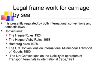 Legal frame work for carriage
by sea
 It is presently regulated by both international conventions and
domestic laws.
 Conventions:
 The Hague Rules 1924
 The Hague-Visby Rules 1968
 Hamburg rules 1978
 The UN Conventions on International Multimodal Transport
of Goods 1980
 The UN Conventions on the Liability of operators of
Transport terminals in international trade,1991
 