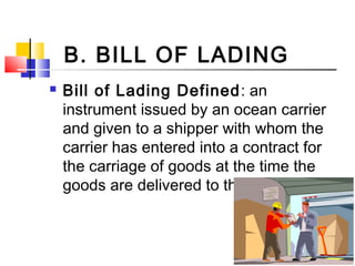 B. BILL OF LADING
 Bill of Lading Defined: an
instrument issued by an ocean carrier
and given to a shipper with whom the
carrier has entered into a contract for
the carriage of goods at the time the
goods are delivered to the carrier.
 