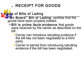 . RECEIPT FOR GOODS
 Kinds of Bills of Lading
 “On Board” Bill of Lading: certifies that the
goods have been properly loaded.

Bill is prima facie evidence that goods
were received by the carrier as described on the
bill
 Carrier can introduce rebutting evidence if
the bill has not been negotiated to a third
party.
 Carrier is barred from introducing rebutting
evidence if the bill has been negotiated.
 