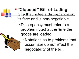  “Claused” Bill of Lading:
One that notes a discrepancy on
its face and is non-negotiable.

Discrepancy must refer to a
problem noted at the time the
goods are loaded.
Notations as to problems that
occur later do not effect the
negotiability of the bill.
 