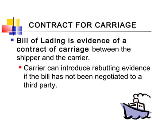 CONTRACT FOR CARRIAGE
 Bill of Lading is evidence of a
contract of carriage between the
shipper and the carrier.
 Carrier can introduce rebutting evidence
if the bill has not been negotiated to a
third party.
 