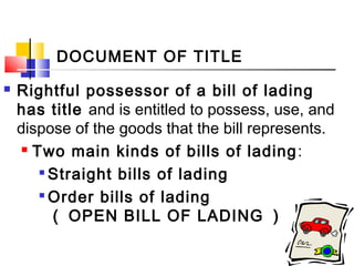 DOCUMENT OF TITLE
 Rightful possessor of a bill of lading
has title and is entitled to possess, use, and
dispose of the goods that the bill represents.
 Two main kinds of bills of lading:

Straight bills of lading

Order bills of lading
（ OPEN BILL OF LADING ）
 