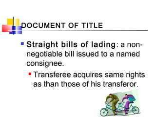  Straight bills of lading: a non-
negotiable bill issued to a named
consignee.
 Transferee acquires same rights
as than those of his transferor.
DOCUMENT OF TITLE
 
