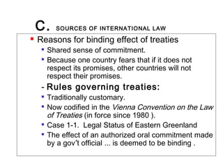C. SOURCES OF INTERNATIONAL LAW
 Reasons for binding effect of treaties

Shared sense of commitment.

Because one country fears that if it does not
respect its promises, other countries will not
respect their promises.
- Rules governing treaties:

Traditionally customary.

Now codified in the Vienna Convention on the Law
of Treaties (in force since 1980 ).

Case 1-1. Legal Status of Eastern Greenland

The effect of an authorized oral commitment made
by a gov’t official … is deemed to be binding .
 