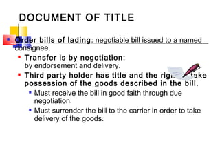 DOCUMENT OF TITLE
 Order bills of lading: negotiable bill issued to a named
consignee.
 Transfer is by negotiation:
by endorsement and delivery.
 Third party holder has title and the right to take
possession of the goods described in the bill.

Must receive the bill in good faith through due
negotiation.

Must surrender the bill to the carrier in order to take
delivery of the goods.
 