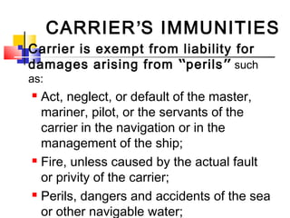 CARRIER’S IMMUNITIES
 Carrier is exempt from liability for
damages arising from “perils” such
as:
 Act, neglect, or default of the master,
mariner, pilot, or the servants of the
carrier in the navigation or in the
management of the ship;
 Fire, unless caused by the actual fault
or privity of the carrier;
 Perils, dangers and accidents of the sea
or other navigable water;
 