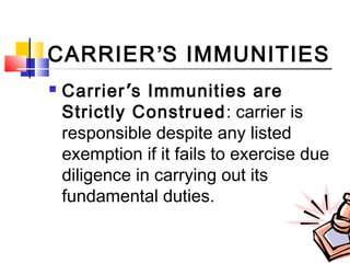 CARRIER’S IMMUNITIES
 Carrier’s Immunities are
Strictly Construed: carrier is
responsible despite any listed
exemption if it fails to exercise due
diligence in carrying out its
fundamental duties.
 