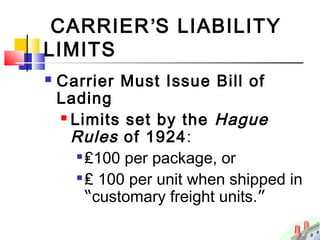 CARRIER’S LIABILITY
LIMITS
 Carrier Must Issue Bill of
Lading
 Limits set by the Hague
Rules of 1924:

₤100 per package, or

₤ 100 per unit when shipped in
“customary freight units.”
 