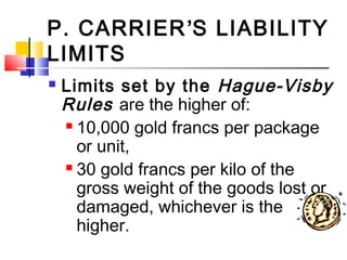 P. CARRIER’S LIABILITY
LIMITS
 Limits set by the Hague-Visby
Rules are the higher of:
 10,000 gold francs per package
or unit,
 30 gold francs per kilo of the
gross weight of the goods lost or
damaged, whichever is the
higher.
 