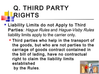 Q. THIRD PARTY
RIGHTS
 Liability Limits do not Apply to Third
Parties: Hague Rules and Hague-Visby Rules
liability limits apply to the carrier only.
 Third parties who help in the transport of
the goods, but who are not parties to the
carriage of goods contract contained in
the bill of lading, have no contractual
right to claim the liability limits
established
by the Rules.
 