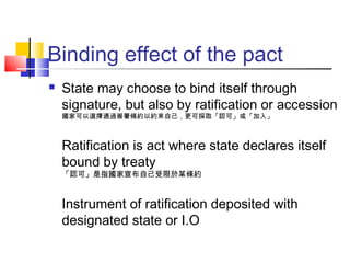 Binding effect of the pact
 State may choose to bind itself through
signature, but also by ratification or accession
國家可以選擇通過簽署條約以約束自己，更可採取「認可」或「加入」
Ratification is act where state declares itself
bound by treaty
「認可」是指國家宣布自己受限於某條約
Instrument of ratification deposited with
designated state or I.O
 