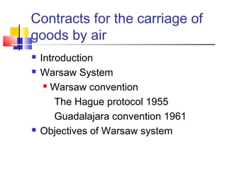 Contracts for the carriage of
goods by air
 Introduction
 Warsaw System
 Warsaw convention
The Hague protocol 1955
Guadalajara convention 1961
 Objectives of Warsaw system
 