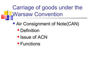 Carriage of goods under the
Warsaw Convention
 Air Consignment of Note(CAN)
 Definition
 Issue of ACN
 Functions
 