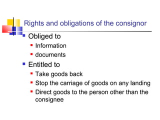 Rights and obligations of the consignor
 Obliged to
 Information
 documents
 Entitled to
 Take goods back
 Stop the carriage of goods on any landing
 Direct goods to the person other than the
consignee
 